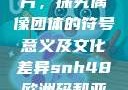 SNH48欧洲码与亚洲码图片，探究偶像团体的符号意义及文化差异snh48欧洲码和亚洲码图片对比