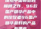 探索中国制造的巅峰之作，96款国产精华产品中的佼佼者96国产精华最好的产品有哪些