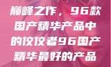 探索中国制造的巅峰之作，96款国产精华产品中的佼佼者96国产精华最好的产品有哪些
