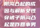 女性穿裤子时阴沟凸起的成因与解析女性穿裤子阴沟凸起是咋回事男人