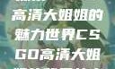 探索CSGO高清大姐姐的魅力世界CSGO高清大姐姐的背景故事