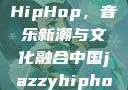 中国JazzyHipHop，音乐新潮与文化融合中国jazzyhiphop955