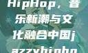 中国JazzyHipHop，音乐新潮与文化融合中国jazzyhiphop955