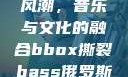 俄罗斯BBox撕裂Bass风潮，音乐与文化的融合bbox撕裂bass俄罗斯在线观看完整版