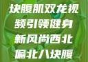 西北偏北的健身热潮，八块腹肌双龙视频引领健身新风尚西北偏北八块腹肌双龙视频在哪里看