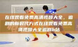 在线观看免费高清视频大全，追剧的新时代方式在线观看免费高清视频大全追剧b站