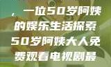 免费观看电视剧，一位50岁阿姨的娱乐生活探索50岁阿姨大人免费观看电视剧最新章节列表
