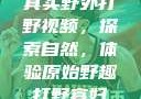真实野外打野视频，探索自然，体验原始野趣打野寡妇