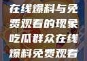揭秘吃瓜群众在线爆料与免费观看的现象吃瓜群众在线爆料免费观看视频