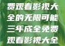 三年成全，免费观看影视大全的无限可能三年成全免费观看影视大全高清