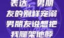 独特的情感表达，男朋友的别样宠溺男朋友说想把我腿架他脖子上,小说