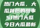揭秘今日51热门大瓜，大瓜背后的故事51热门大瓜今日大瓜最新莫里秀
