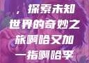 啊哈又加一指，探索未知世界的奇妙之旅啊哈又加一指啊哈李白韩信