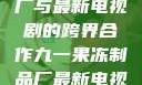 九一果冻制品厂与最新电视剧的跨界合作九一果冻制品厂最新电视剧姚晨