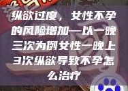 纵欲过度，女性不孕的风险增加—以一晚三次为例女性一晚上3次纵欲导致不孕怎么治疗