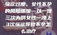 纵欲过度，女性不孕的风险增加—以一晚三次为例女性一晚上3次纵欲导致不孕怎么治疗