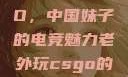 老外玩CSGO，中国妹子的电竞魅力老外玩csgo的妹子