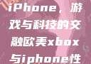 欧美Xbox与iPhone，游戏与科技的交融欧美xbox与iphone性能