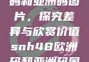 SNH48欧洲码和亚洲码图片，探究差异与欣赏价值snh48欧洲码和亚洲码图片一样吗