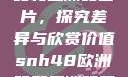 SNH48欧洲码和亚洲码图片，探究差异与欣赏价值snh48欧洲码和亚洲码图片一样吗