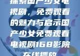 探索国产少女电视剧，免费观看的魅力与启示国产少女免费观看电视剧168影院在线播放