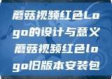 蘑菇视频红色Logo的设计与意义蘑菇视频红色logo旧版本安装包