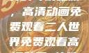 探索二人世界的奇幻之旅，高清动画免费观看二人世界免费观看高清动画 软件下载
