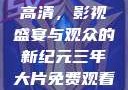 三年大片免费观看完整版高清，影视盛宴与观众的新纪元三年大片免费观看完整版高清爱奇艺