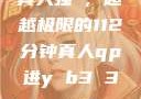 真人强弙，超越极限的112分钟真人qp进y b3 3。me