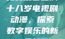 免费观看已满十八岁电视剧动漫，探索数字娱乐的新天地