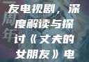 丈夫的女朋友电视剧，深度解读与探讨《丈夫的女朋友》电视剧在线观看
