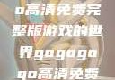 探索gogogo高清免费完整版游戏的世界gogogogo高清免费完整版视频