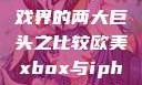 欧美Xbox与iPhone，游戏界的两大巨头之比较欧美xbox与iphone性能对比