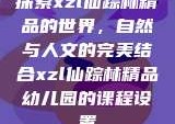探索xzl仙踪林精品的世界，自然与人文的完美结合xzl仙踪林精品幼儿园的课程设置