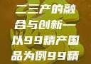 探索中国产业新篇章，一二三产的融合与创新—以99精产国品为例99精产国品一二三产区区观看