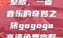 探秘gogogo高清免费完整版，一首音乐的奇妙之旅gogogo高清免费完整版有一首歌精东影视