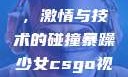 暴躁少女CSGO视频大全，激情与技术的碰撞暴躁少女csgo视频大全 欧少女