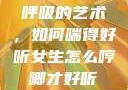 呼吸的艺术，如何喘得好听女生怎么哼唧才好听