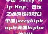 中国 Jazzy Hip-Hop，音乐之魂的独特融合中国jazzyhiphop与美国hiphop的对比