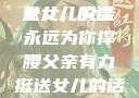 父亲有力挺送女儿的话
女儿，父亲永远为你撑腰父亲有力挺送女儿的话 含义