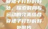 穿裙子打野的好处，探索时尚与运动的完美结合穿裙子打野的好处图片