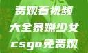 暴躁少女专属！CSGO免费观看视频大全暴躁少女csgo免费观看视频大全下载