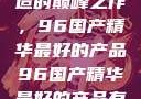探索中国制造的巅峰之作，96国产精华最好的产品96国产精华最好的产品有哪些