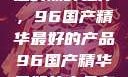 探索中国制造的巅峰之作，96国产精华最好的产品96国产精华最好的产品有哪些