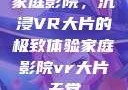 家庭影院，沉浸VR大片的极致体验家庭影院vr大片天堂