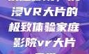 家庭影院，沉浸VR大片的极致体验家庭影院vr大片天堂