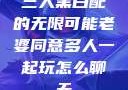 三人黑白配的无限可能老婆同意多人一起玩怎么聊天