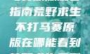 荒野求生不打马赛原版观看指南荒野求生不打马赛原版在哪能看到荒野求生无删减版