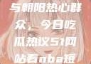 51cgfun网与朝阳热心群众，今日吃瓜热议51网站看nba短视频