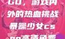 暴躁少女CSGO，游戏内外的热血挑战暴躁少女csgo高清免费观看